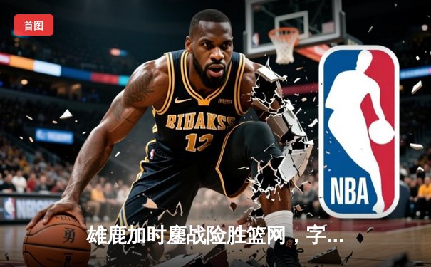 雄鹿加时鏖战险胜篮网，字母哥44分主宰关键时刻